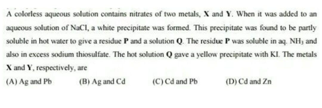 A colorless aqueous solution contains nitrates of two metals, X and Y. When it was added to an
aqueous solution of NaCl, a white precipitate was formed. This precipitate was found to be partly
soluble in hot water to give a residue P and a solution Q. The residue P was soluble in aq. NH3 and
also in excess sodium thiosulfate. The hot solution Q gave a yellow precipitate with KI. The metals
X and Y, respectively, are
(A) Ag and Pb
(B) Ag and Cd
(C) Cd and Pb
(D) Cd and Zn
