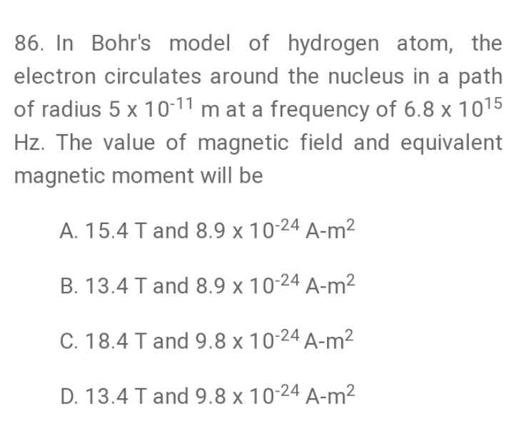 86. In Bohr's model of hydrogen atom, the
electron circulates around the nucleus in a path
of radius 5 x 10-11 m at a frequency of 6.8 x 1015
Hz. The value of magnetic field and equivalent
magnetic moment will be
A. 15.4 T and 8.9 x 10-24 A-m²
B. 13.4 T and 8.9 x 10-24 A-m2
C. 18.4 T and 9.8 x 10-24 A-m²
D. 13.4 T and 9.8 x 10-24 A-m2
