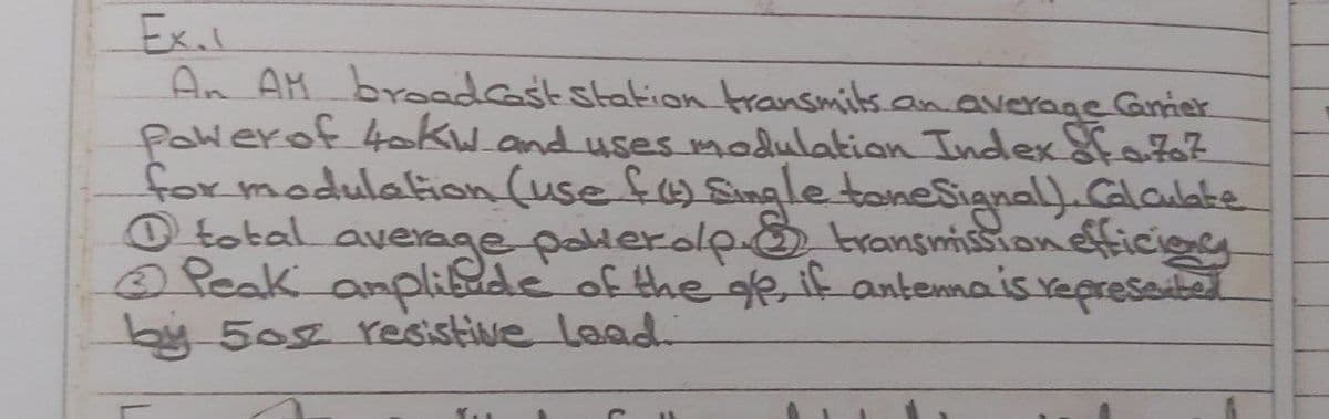 Ex.l
An AM bredest station transmits.an average Grier
Powerof 4skw.and uses modulation Index 8fa7
for modulation (use fSinle tonesianal).Calaubke
O tobal average palerolpo transmissionefficieg
Peak anplide of the ge if antennais represadbel
by 50g esistive laad.
