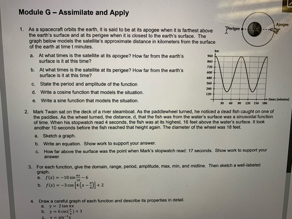 Module G-Assimilate and Apply
Арogee
YPerigee
1. As a spacecraft orbits the earth, it is said to be at its apogee when it is farthest above
the earth's surface and at its perigee when it is closest to the earth's surface. The
graph below models the satellite's approximate distance in kilometers from the surface
of the earth at time t minutes.
km
a. At what times is the satellite at its apogee? How far from the earth's
surface is it at this time?
960
840
720
b. At what times is the satellite at its perigee? How far from the earth's
surface is it at this time?
600
480
C. State the period and amplitude of the function
360
240
d. Write a cosine function that models the situation.
120
e. Write a sine function that models the situation.
times (minutes)
30
60
90
120 150 180
2. Mark Twain sat on the deck of a river steamboat. As the paddlewheel turned, he noticed a dead fish caught on one of
the paddles. AS the wheel turned, the distance, d, that the fish was from the water's surface was a sinusoidal function
of time. When his stopwatch read 4 seconds, the fish was at its highest, 16 feet above the water's surface. It took
another 10 seconds before the fish reached that height again. The diameter of the wheel was 18 feet.
a. Sketch a graph.
b. Write an equation. Show work to support your answer.
c. How far above the surface was the point when Mark's stopwatch read: 17 seconds. Show work to support your
answer
3. For each function, give the domain, range, period, amplitude, max, min, and midline. Then sketch a well-labeled
graph.
a. f(x) = -10 sin * – 6
10
b. f(x) = -3 cos [4 (x -)+:
Draw a careful graph of each function and describe its properties in detail.
a. y = 2 tan nx
b. y = 6 csc() +3
Ci Y = sin1x
4.
