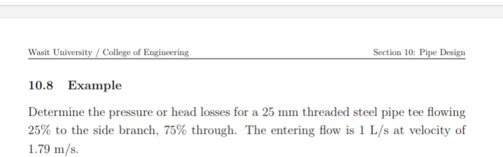 Wasit University / College of Engineering
Section 10: Pipe Design
10.8 Example
Determine the pressure or head losses for a 25 mm threaded steel pipe tee flowing
25% to the side branch, 75% through. The entering flow is 1 L/s at velocity of
1.79 m/s.
