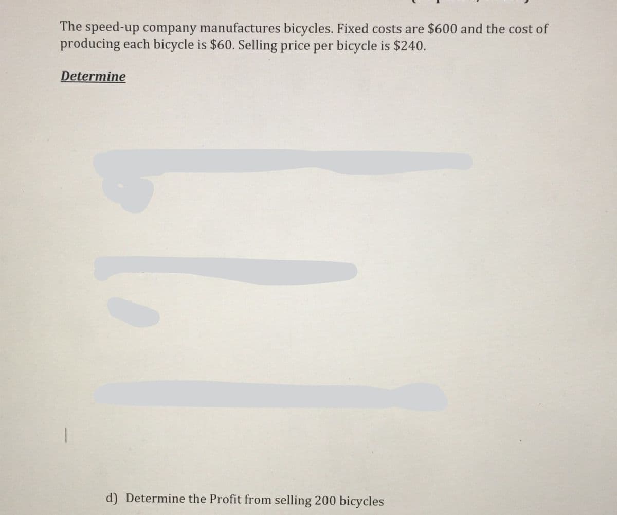 The speed-up company manufactures bicycles. Fixed costs are $600 and the cost of
producing each bicycle is $60. Selling price per bicycle is $240.
Determine
d) Determine the Profit from selling 200 bicycles
