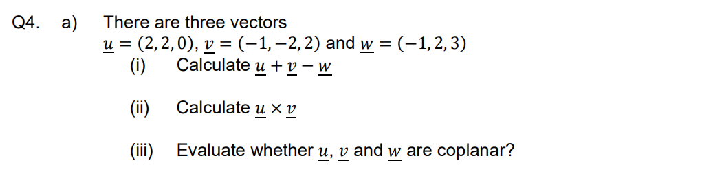 Q4. a) There are three vectors
u = (2,2,0), v = (−1, −2, 2) and w = (–1, 2, 3)
Calculate u + v-W
(i)
(ii)
Calculate u Xv
(iii)
Evaluate whether u, v and w are coplanar?