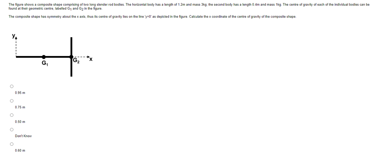 The figure shows composite shape comprising of two long slender rod bodies. The horizontal body has a length of 1.2m and mass 3kg; the second body has a length 0.4m and mass 1kg. The centre of gravity of each of the individual bodies can be
found at their geometric centre, labelled G₁ and G2₂ in the figure.
The composite shape has symmetry about the x axis, thus its centre of gravity lies on the line 'y=0' as depicted in the figure. Calculate the x coordinate of the centre of gravity of the composite shape.
O
O
0.95 m
0.75 m
0.50 m
Don't Know
0.60 m
G₁
G₂