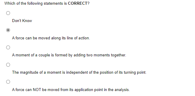 Which of the following statements is CORRECT?
Don't Know
A force can be moved along its line of action.
A moment of a couple is formed by adding two moments together.
The magnitude of a moment is independent of the position of its turning point.
A force can NOT be moved from its application point in the analysis.