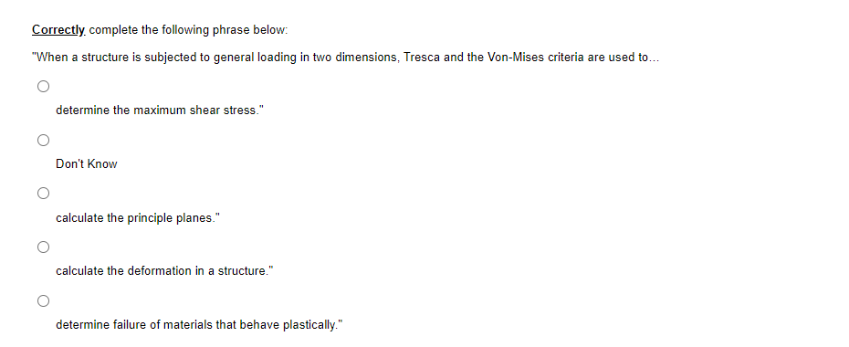 Correctly complete the following phrase below:
"When a structure is subjected to general loading in two dimensions, Tresca and the Von-Mises criteria are used to...
determine the maximum shear stress."
Don't Know
calculate the principle planes."
calculate the deformation in a structure."
determine failure of materials that behave plastically."