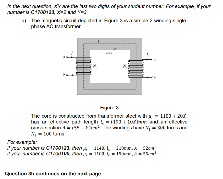 In the next question, XY are the last two digits of your student number. For example, if your
number is C1700123, X=2 and Y=3.
b)
The magnetic circuit depicted in Figure 3 is a simple 2-winding single-
phase AC transformer.
le
1₁
Į₂
core
N₁
ao-
bo
Figure 3
The core is constructed from transformer steel with μ = 1100 + 20X,
has an effective path length le= (190 + 10X)mm and an effective
cross-section A = (55 - Y)cm². The windings have N₁ = 300 turns and
N₂ = 100 turns.
N₂
For example:
if your number is C1700123, then µ = 1140, l = 210mm, A = 52cm²
if your number is C1700100, then µ = 1100, lc = 190mm, A = 55cm²
Question 3b continues on the next page