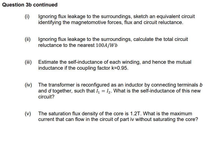 Question 3b continued
(i)
Ignoring flux leakage to the surroundings, sketch an equivalent circuit
identifying the magnetomotive forces, flux and circuit reluctance.
(ii)
Ignoring flux leakage to the surroundings, calculate the total circuit
reluctance to the nearest 100A/Wb
(iii)
Estimate the self-inductance of each winding, and hence the mutual
inductance if the coupling factor k=0.95.
(iv) The transformer is reconfigured as an inductor by connecting terminals b
and d together, such that I₁ = I₂. What is the self-inductance of this new
circuit?
(v)
The saturation flux density of the core is 1.2T. What is the maximum
current that can flow in the circuit of part iv without saturating the core?