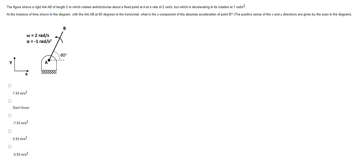 The figure shows a rigid link AB of length 2 m which rotates anticlockwise about a fixed point at A at a rate of 2 rad/s, but which is decelerating in its rotation at 1 rad/s².
At the instance of time shown in the diagram, with the link AB at 60 degrees to the horizontal, what is the y-component of the absolute acceleration of point B? (The positive sense of the x and y directions are given by the axes in the diagram).
O
O
O
O
O
w = 2 rad/s
a = -1 rad/s²
7.93 m/s2
Don't Know
-7.93 m/s²
5.93 m/s2
-5.93 m/s²
B
60⁰