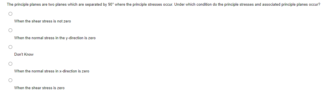 The principle planes are two planes which are separated by 90° where the principle stresses occur. Under which condition do the principle stresses and associated principle planes occur?
O
O
O
O
When the shear stress is not zero
When the normal stress in the y-direction is zero
Don't Know
When the normal stress in x-direction is zero
When the shear stress is zero