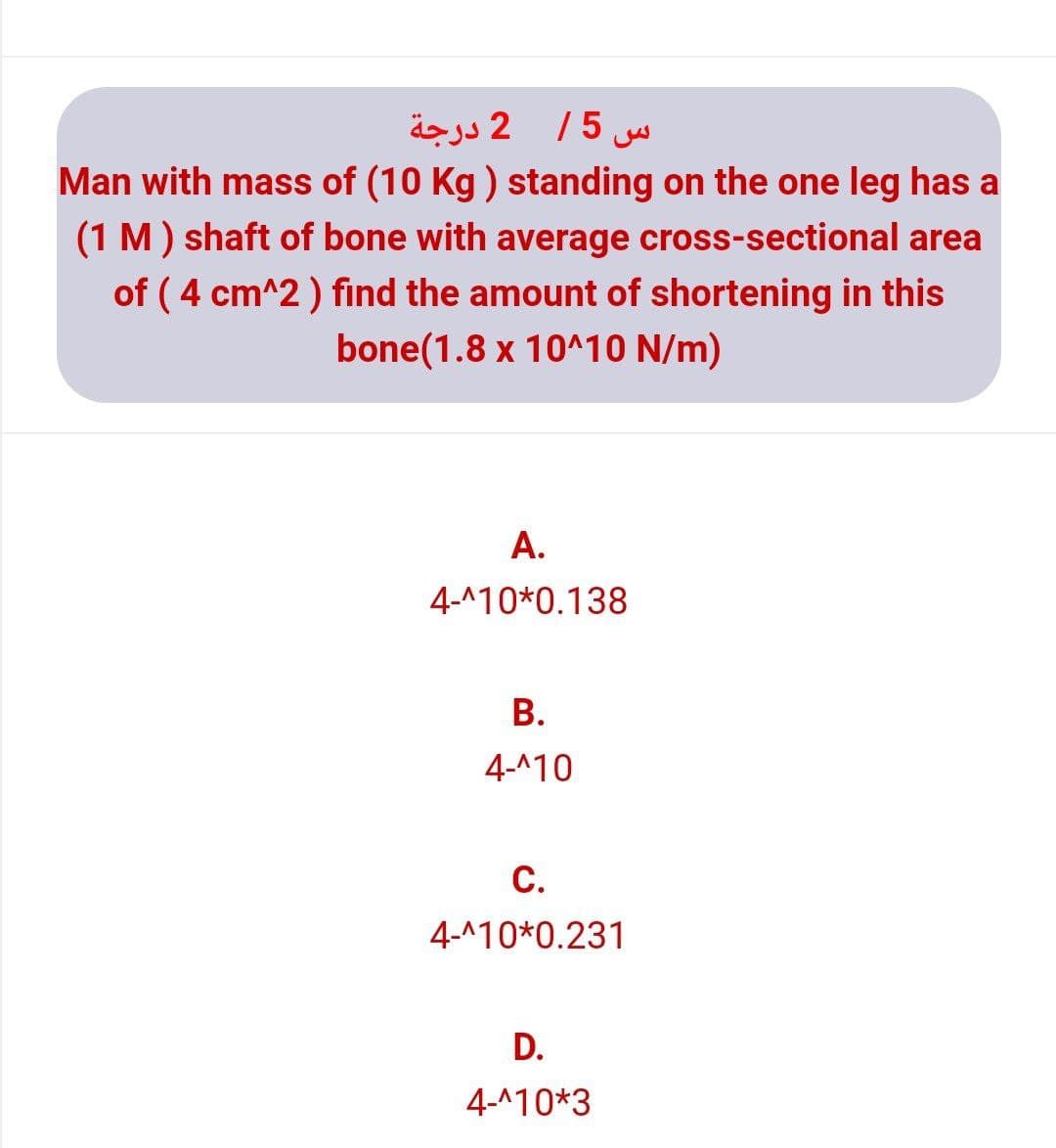 س 5/ 2 درجة
Man with mass of (10 Kg ) standing on the one leg has a
(1 M) shaft of bone with average cross-sectional area
of ( 4 cm^2 ) find the amount of shortening in this
bone(1.8 x 10^10 N/m)
A.
4-^10*0.138
В.
4-^10
C.
4-^10*0.231
D.
4-^10*3
