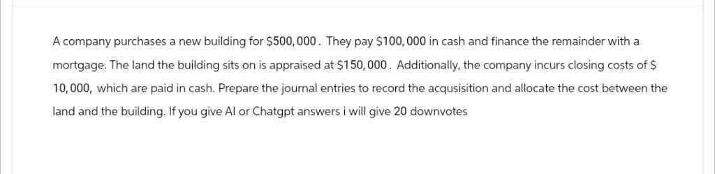 A company purchases a new building for $500,000. They pay $100,000 in cash and finance the remainder with a
mortgage. The land the building sits on is appraised at $150,000. Additionally, the company incurs closing costs of $
10,000, which are paid in cash. Prepare the journal entries to record the acqusisition and allocate the cost between the
land and the building. If you give Al or Chatgpt answers i will give 20 downvotes