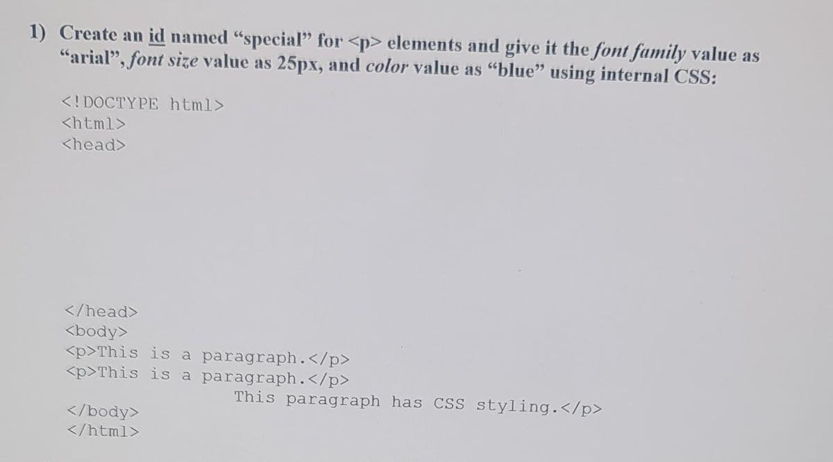 1) Create an id named "special" for <p> elements and give it the font family value as
"arial", font size value as 25px, and color value as “blue” using internal CSS:
<!DOCTYPE html>
<html>
<head>
</head>
<body>
<p>This is a paragraph.</p>
<p>This is a
paragraph.</p>
This paragraph has CSS styling.</p>
</body>
</html>