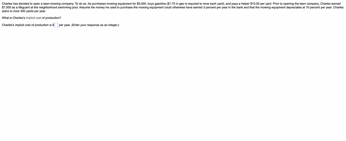 Charles has decided to open a lawn-mowing company. To do so, he purchases mowing equipment for $5,000, buys gasoline ($1.70 in gas is required to mow each yard), and pays a helper $10.00 per yard. Prior to opening the lawn company, Charles earned
$7,000 as a lifeguard at the neighborhood swimming pool. Assume the money he used to purchase the mowing equipment could otherwise have earned 3 percent per year in the bank and that the mowing equipment depreciates at 10 percent per year. Charles
plans to mow 300 yards per year.
What is Charles's implicit cost of production?
Charles's implicit cost of production is $
per year. (Enter your response as an integer.)