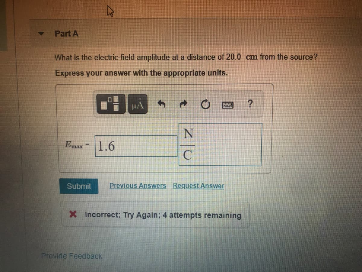 Part A
What is the electric-field amplitude at a distance of 20.0 cm from the source?
Express your answer with the appropriate units.
HA
Emax =1.6
Submit
Previous Answers Request Answer
X Incorrect; Try Again; 4 attempts remaining
Provide Feedback
