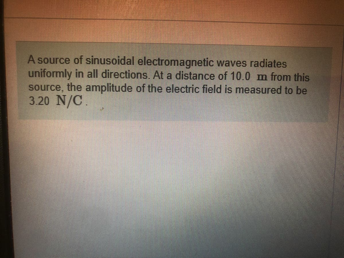 A source of sinusoidal electromagnetic waves radiates
uniformly in all directions. At a distance of 10.0 m from this
source, the amplitude of the electric field is measured to be
3.20 N/C
