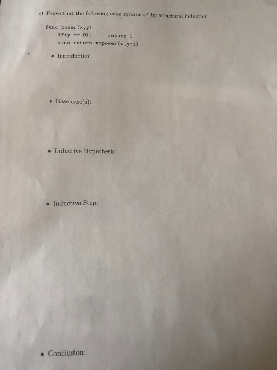 c) Prove that the following code returns by structural induction
func power (x,y):
if (y == 0) :
return 1
else return x*power (x,y-1)
• Introduction
• Base case(s):
• Inductive Hypothesis:
• Inductive Step:
• Conclusion:
