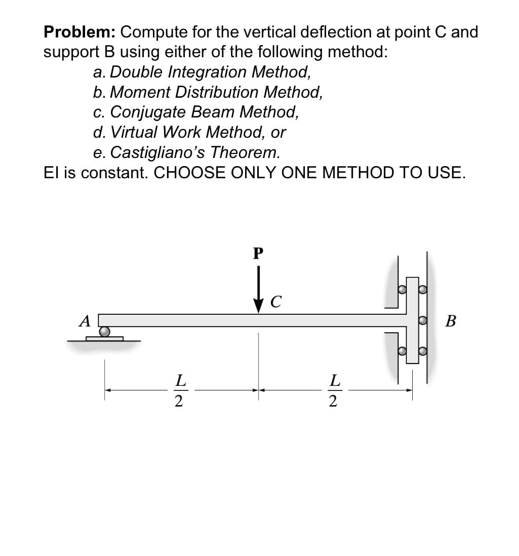 Problem: Compute for the vertical deflection at point C and
support B using either of the following method:
a. Double Integration Method,
b. Moment Distribution Method,
c. Conjugate Beam Method,
d. Virtual Work Method, or
e. Castigliano's Theorem.
El is constant. CHOOSE ONLY ONE METHOD TO USE.
C
B
L
2
(O
