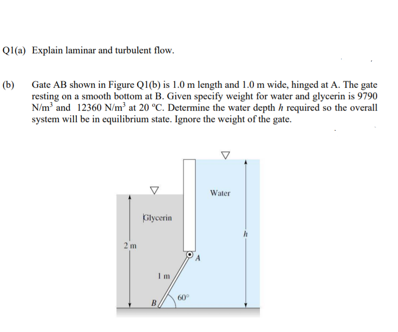 Ql(a) Explain laminar and turbulent flow.
(b)
Gate AB shown in Figure Q1(b) is 1.0 m length and 1.0 m wide, hinged at A. The gate
resting on a smooth bottom at B. Given specify weight for water and glycerin is 9790
N/m and 12360 N/m³ at 20 °C. Determine the water depth h required so the overall
system will be in equilibrium state. Ignore the weight of the gate.
Water
Glycerin
h
2 m
Im
60°
B
