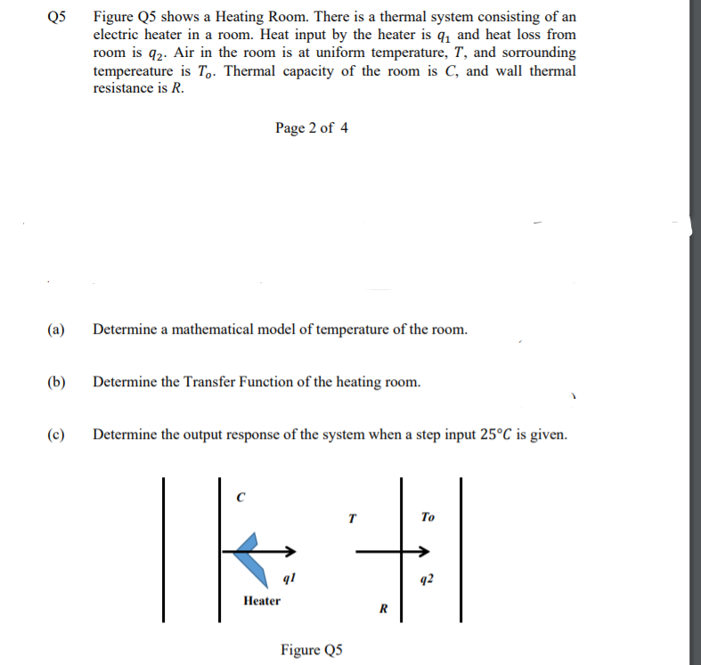 Q5
Figure Q5 shows a Heating Room. There is a thermal system consisting of an
electric heater in a room. Heat input by the heater is q, and heat loss from
room is q2. Air in the room is at uniform temperature, T, and sorrounding
tempereature is T.. Thermal capacity of the room is C, and wall thermal
resistance is R.
Page 2 of 4
(a)
Determine a mathematical model of temperature of the room.
(b)
Determine the Transfer Function of the heating room.
(c)
Determine the output response of the system when a step input 25°C is given.
T
То
q!
q2
Нeater
R
Figure Q5
