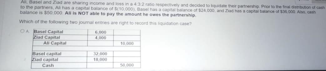 Ali, Basel and Ziad are sharing income and loss in a 4:3:2 ratio respectively and decided to liquidate their partnership. Prior to the final distribution of cash
to the partners, Ali has a capital balance of $(10,000), Basel has a capital balance of $24,000, and Ziad has a capital balance of $36,000. Also, cash
balance is $50,000. Ali is NOT able to pay the amount he owes the partnership.
Which of the following two journal entries are right to record this liquidation case?
OA. Basel Capital
6,000
Ziad Capital
4,000
Ali Capital
10,000
Basel capital
32,000
18,000
Ziad capital
Cash
50,000