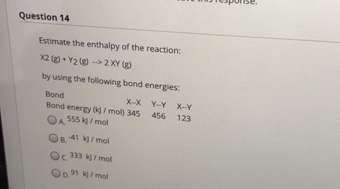 Question 14
Estimate the enthalpy of the reaction:
X2 (g) +Y2 (g) --> 2 XY (g)
by using the following bond energies:
Bond
X-X
Y--Y
Bond energy (kJ/mol) 345
456
555 kJ/mol
A.
B. -41 kJ/mol
Oc. 333 kJ/mol
OD.91 kJ/mol
X--Y
123