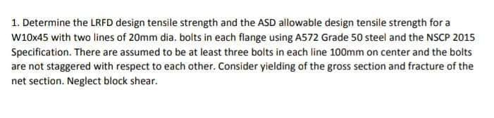 1. Determine the LRFD design tensile strength and the ASD allowable design tensile strength for a
w10x45 with two lines of 20mm dia. bolts in each flange using A572 Grade 50 steel and the NSCP 2015
Specification. There are assumed to be at least three bolts in each line 100mm on center and the bolts
are not staggered with respect to each other. Consider yielding of the gross section and fracture of the
net section. Neglect block shear.
