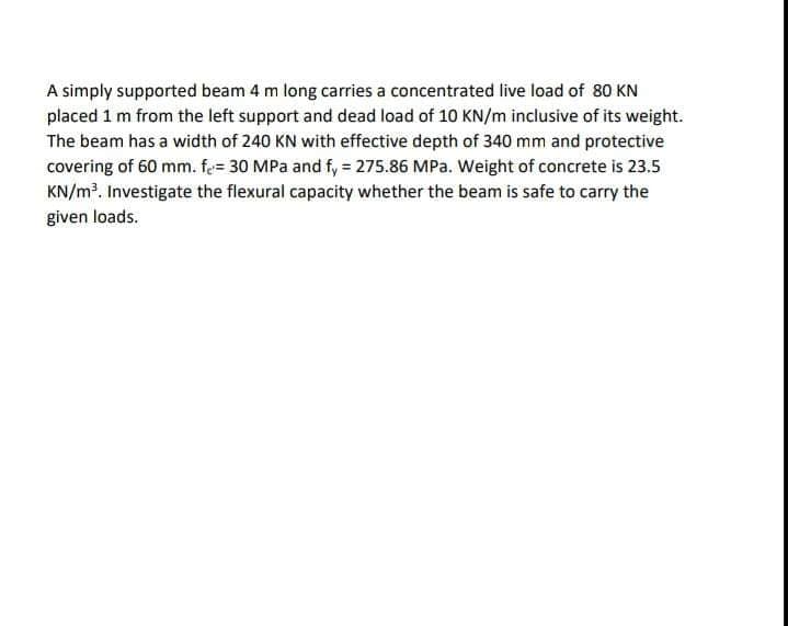 A simply supported beam 4 m long carries a concentrated live load of 80 KN
placed 1 m from the left support and dead load of 10 KN/m inclusive of its weight.
The beam has a width of 240 KN with effective depth of 340 mm and protective
covering of 60 mm. fe= 30 MPa and f, = 275.86 MPa. Weight of concrete is 23.5
KN/m². Investigate the flexural capacity whether the beam is safe to carry the
given loads.
