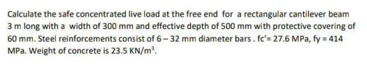 Calculate the safe concentrated live load at the free end for a rectangular cantilever beam
3 m long with a width of 300 mm and effective depth of 500 mm with protective covering of
60 mm. Steel reinforcements consist of 6- 32 mm diameter bars. fc'= 27.6 MPa, fy = 414
MPa. Weight of concrete is 23.5 KN/m.
