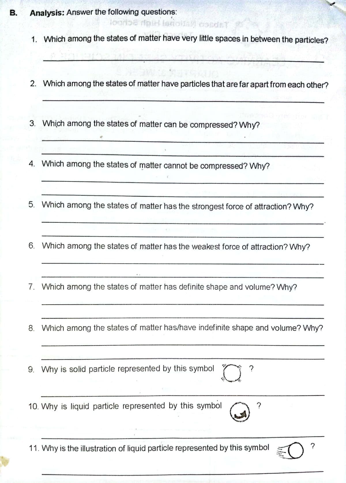 Analysis: Answer the following questions:
onolla condrT
1. Which among the states of matter have very little spaces in between the particles?
2. Which among the states of matter have particles that are far apart from each other?
3. Which among the states of matter can be compressed? Why?
4. Which among the states of matter cannot be compressed? Why?
5. Which among the states of matter has the strongest force of attraction? Why?
6. Which among the states of matter has the weakest force of attraction? Why?
7. Which among the states of matter has definite shape and volume? Why?
8. Which among the states of matter has/have indefinite shape and volume? Why?
9. Why is solid particle represented by this symbol ?
10. Why is liquid particle represented by this symbol
?
11. Why is the illustration of liquid particle represented by this symbol
?
B.
