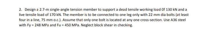 2. Design a 2.7-m single-angle tension member to support a dead tensile working load Of 130 kN and a
live tensile load of 170 kN. The member is to be connected to one leg only with 22 mm dia bolts (at least
four in a line, 75 mm o.c.). Assume that only one bolt is located at any one cross-section. Use A36 steel
with Fy = 248 MPa and Fu = 450 MPa, Neglect block shear in checking.
