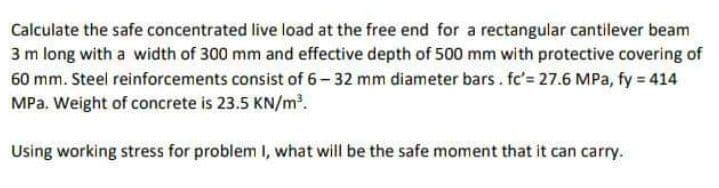 Calculate the safe concentrated live load at the free end for a rectangular cantilever beam
3 m long with a width of 300 mm and effective depth of 500 mm with protective covering of
60 mm. Steel reinforcements consist of 6-32 mm diameter bars. fc'= 27.6 MPa, fy = 414
MPa. Weight of concrete is 23.5 KN/m.
Using working stress for problem I, what will be the safe moment that it can carry.
