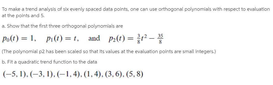 To make a trend analysis of six evenly spaced data points, one can use orthogonal polynomials with respect to evaluation
at the points and 5.
a. Show that the first three orthogonal polynomials are
Po(t) = 1, Pi(t) = t, and P2(t) =P-*
(The polynomial p2 has been scaled so that its values at the evaluation points are small integers.)
b. Fit a quadratic trend function to the data
35
(-5, 1), (–3, 1), (-1,4), (1, 4), (3, 6), (5, 8)
