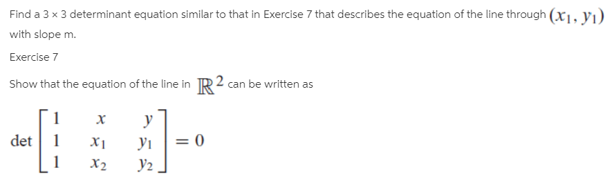 Find a 3 x 3 determinant equation similar to that in Exercise 7 that describes the equation of the line through (xi, vı)
with slope m.
Exercise 7
Show that the equation of the line in R 2 can be written as
1
х
det
Xị
У1
X2
У2
