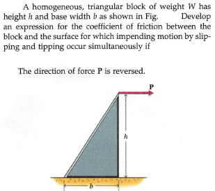 A homogeneous, triangular block of weight W has
height h and base width b as shown in Fig.
an expression for the coefficient of friction between the
block and the surface for which impending motion by slip-
ping and tipping occur simultaneously if
Develop
The direction of force P is reversed.
9.
