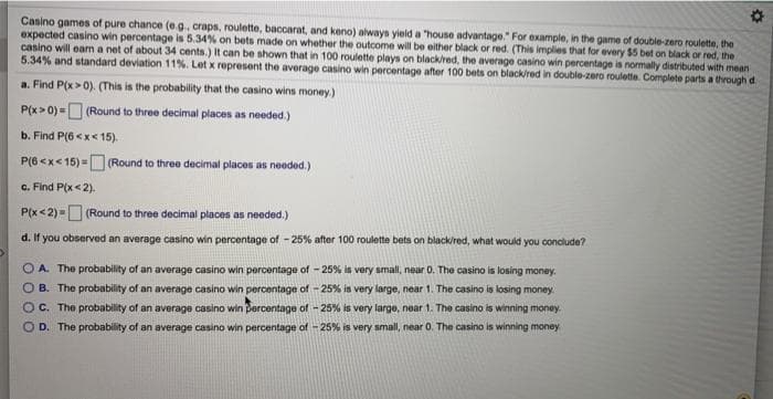 Casino games of pure chance (e.g. craps, roulette, baccarat, and keno) always yield a house advantage." For example, in the game of double-zero roulette, the
expected casino win percentage is 5.34% on bets made on whether the outcome will be either black or red. (This implies that for every $5 bet on black or red, the
casino will eam a net of about 34 cents.) It can be shown that in 100 roulette plays on black/red, the average casino win percentage is normally distributed with mean
5.34% and standard deviation 11%. Let x represent the average casino win percentage after 100 bets on black/red in double-zero roulette. Complete parts a through d.
a. Find P(x>0). (This is the probability that the casino wins money)
P(x> 0) =D (Round to three decimal places as needed.)
b. Find P(6 <x< 15).
P(6 <x< 15) =D (Round to three decimal placeos as needed.)
)%3D
c. Find P(x<2).
P(x< 2) =O (Round to three decimal places as noeded.)
d. If you observed an average casino win percentage of -25% after 100 roulette bets on black/red, what would you conclude?
O A. The probability of an average casino win percentage of - 25% is very small, near 0. The casino is losing money.
O B. The probability of an average casino win percentage of - 25% is very large, near 1. The casino is losing money.
OC. The probability of an average casino win Dercentage of - 25% is very large, near 1. The casino is winning money.
O D. The probability of an average casino win percentage of - 25% is very small, near 0. The casino is winning money
