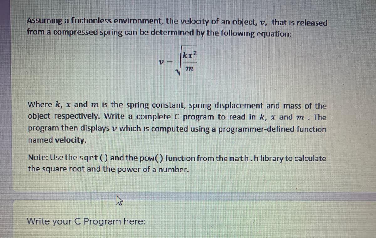 Assuming a frictionless environment, the velocity of an object, v, that is released
from a compressed spring can be determined by the following equation:
kx2
Where k, x and m is the spring constant, spring displacement and mass of the
object respectively. Write a complete C program to read in k, x and m
program then displays v which is computed using a programmer-defined function
named velocity.
The
Note: Use the sqrt() and the pow() function from the math.hlibrary to calculate
the square root and the power of a number.
Write your C Program here:
