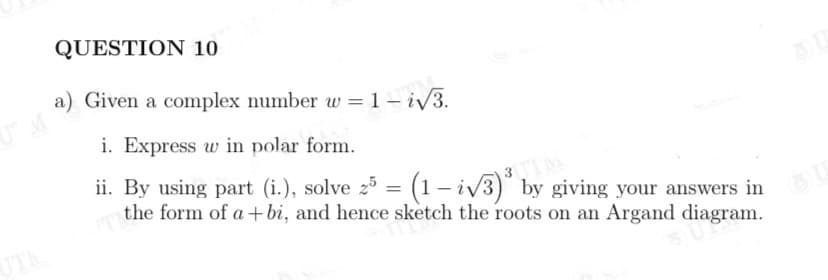 QUESTION 10
a) Given a complex number w = 1 – i/3.
i. Express w in polar form.
ii. By using part (i.), solve 25 = (1 – iv3) by giving your answers in
the form of a+bi, and hence sketch the roots on an Argand diagram.
3M
UT
