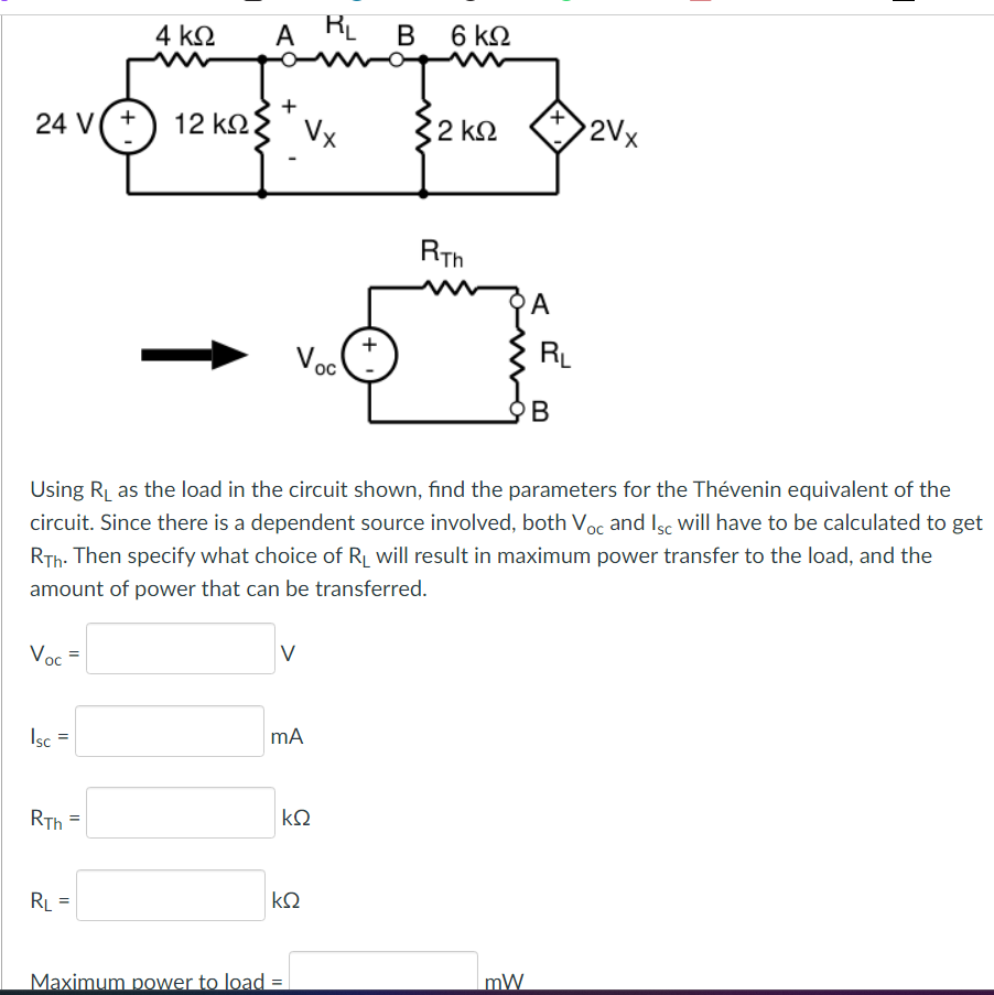 24 V(+) 12 ΚΩ
Voc=
Isc
=
RTh
4 ΚΩ
=
RL =
ARL
+
Vx
Voc
mA
Maximum power to load =
mag
Σ2
ΚΩ
Using R₁ as the load in the circuit shown, find the parameters for the Thévenin equivalent of the
circuit. Since there is a dependent source involved, both Voc and Isc will have to be calculated to get
RTh. Then specify what choice of R₁ will result in maximum power transfer to the load, and the
amount of power that can be transferred.
ΚΩ
B 6 ΚΩ
+
2 ΚΩ
RTh
+
mW
A
R₁
B
2Vx