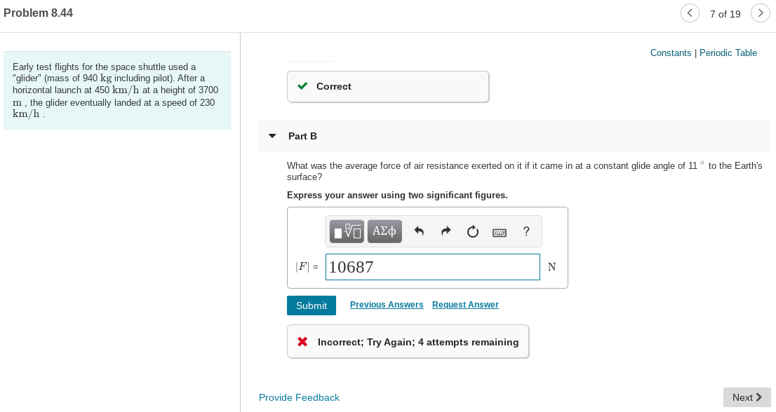 Problem 8.44
7 of 19
Constants | Periodic Table
Early test flights for the space shuttle used a
"glider" (mass of 940 kg including pilot). After a
horizontal launch at 450 km/h at a height of 3700
m, the glider eventually landed at a speed of 230
km/h
Correct
Part B
What was the average force of air resistance exerted on it if it came in at a constant glide angle of 11° to the Earth's
surface?
Express your answer using two significant figures.
|F| = |10687
N
Submit
Previous Answers Request Answer
X Incorrect; Try Again; 4 attempts remaining
Provide Feedback
Next >
