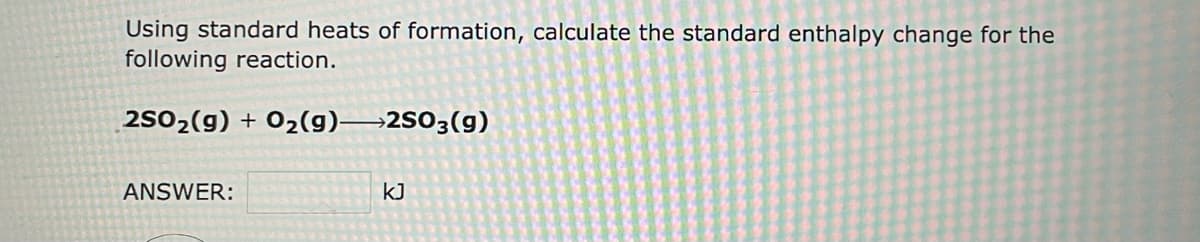 Using standard heats of formation, calculate the standard enthalpy change for the
following reaction.
2SO₂(g) + O₂(g) 2SO3(9)
ANSWER:
KJ