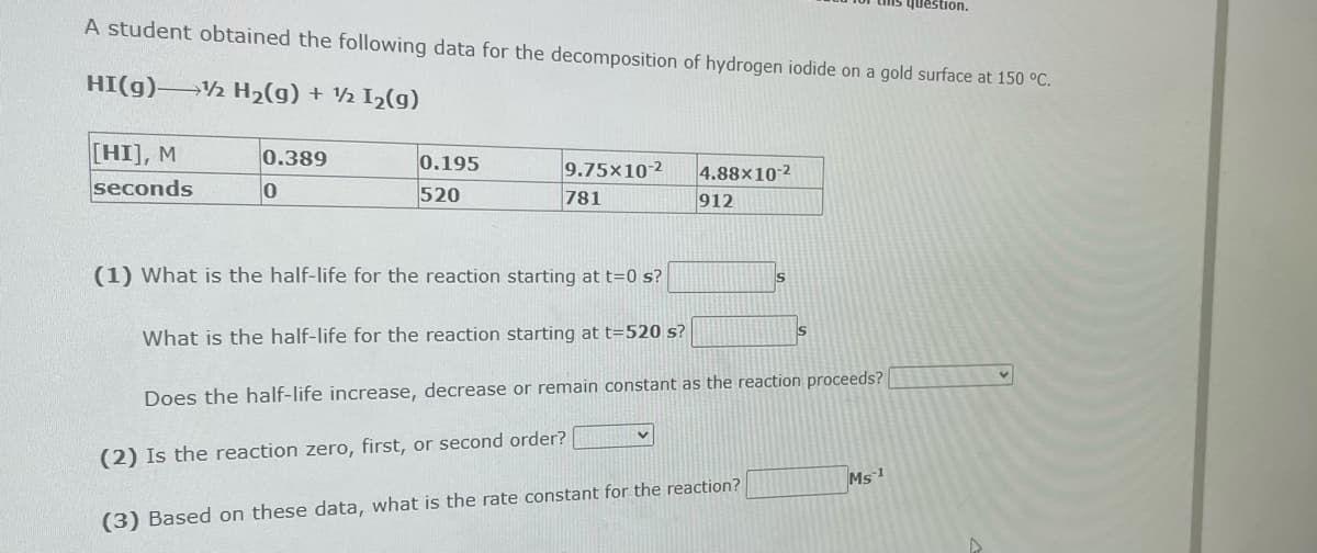 A student obtained the following data for the decomposition of hydrogen iodide on a gold surface at 150 °C.
HI(g) →→→ H₂(g) + ½ I₂(g)
[HI], M
seconds
0.389
0
0.195
520
9.75x10-2
781
4.88x10-2
912
(1) What is the half-life for the reaction starting at t=0 s?
What is the half-life for the reaction starting at t=520 s?
Does the half-life increase, decrease or remain constant as the reaction proceeds? [
(2) Is the reaction zero, first, or second order?
(3) Based on these data, what is the rate constant for the reaction?
v
S
S
question.
Ms 1