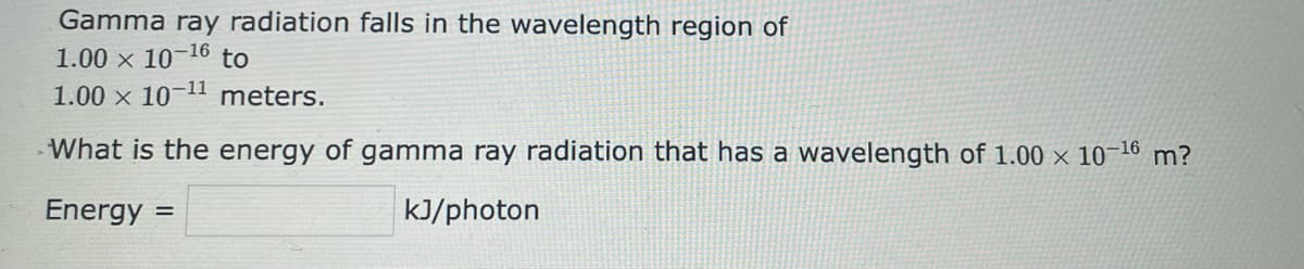 Gamma ray radiation falls in the wavelength region of
1.00 x 10-16 to
1.00 x 10-11 meters.
What is the energy of gamma ray radiation that has a wavelength of 1.00 × 10-¹6 m?
Energy =
kJ/photon