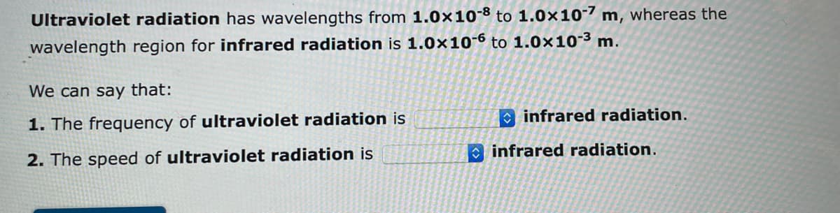 Ultraviolet radiation has wavelengths from 1.0x108 to 1.0x107 m, whereas the
wavelength region for infrared radiation is 1.0x10-6 to 1.0×10-³ m.
We can say that:
1. The frequency of ultraviolet radiation is
2. The speed of ultraviolet radiation is
infrared radiation.
infrared radiation.