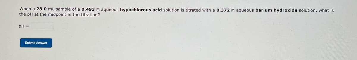 When a 28.0 mL sample of a 0.493 M aqueous hypochlorous acid solution is titrated with a 0.372 M aqueous barium hydroxide solution, what is
the pH at the midpoint in the titration?
pH =
Submit Answer