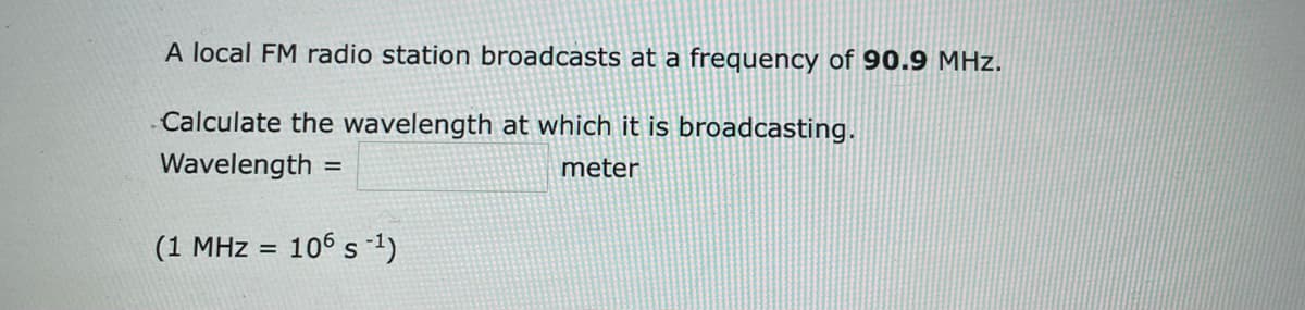 A local FM radio station broadcasts at a frequency of 90.9 MHz.
Calculate the wavelength at which it is broadcasting.
Wavelength =
meter
(1 MHz = 106 s-1)