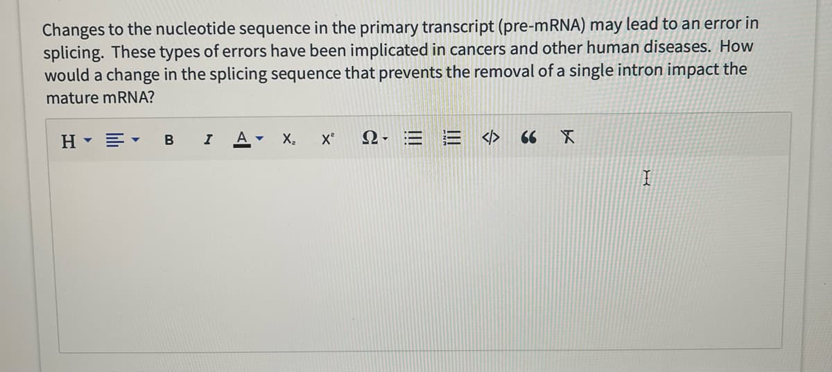 Changes to the nucleotide sequence in the primary transcript (pre-mRNA) may lead to an error in
splicing. These types of errors have been implicated in cancers and other human diseases. How
would a change in the splicing sequence that prevents the removal of a single intron impact the
mature mRNA?
H▾▾ B I A ▾
X₂
X²
2.EE <> 66 X
I