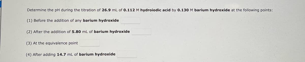 Determine the pH during the titration of 26.9 mL of 0.112 M hydroiodic acid by 0.130 M barium hydroxide at the following points:
(1) Before the addition of any barium hydroxide
(2) After the addition of 5.80 mL of barium hydroxide
(3) At the equivalence point
(4) After adding 14.7 mL of barium hydroxide