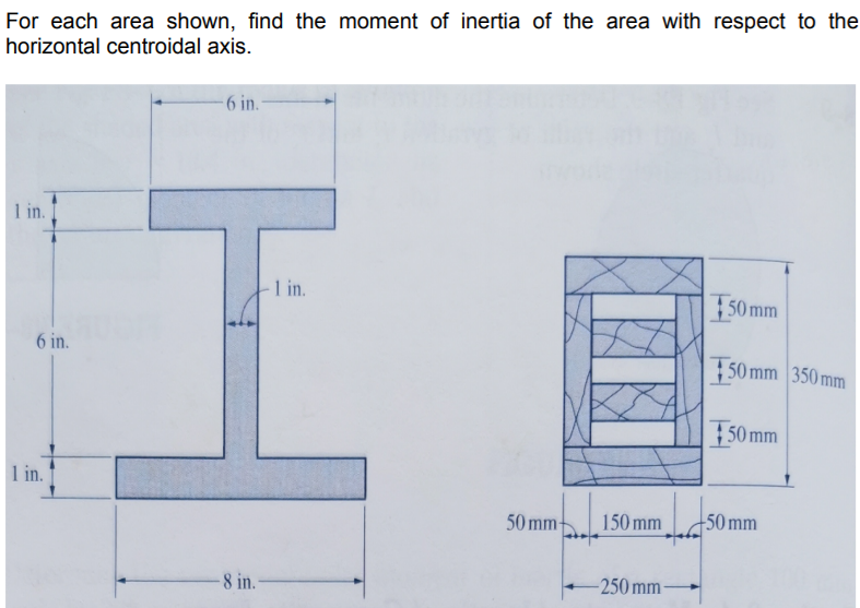 For each area shown, find the moment of inertia of the area with respect to the
horizontal centroidal axis.
-6 in.
1 in.
1 in.
| 50 mm
6 in.
50 mm 350 mm
50 mm
1 in.
50 mm
150 mm
50 mm
8 in.-
-250 mm
