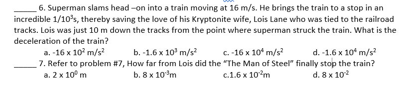 6. Superman slams head-on into a train moving at 16 m/s. He brings the train to a stop in an
incredible 1/10³s, thereby saving the love of his Kryptonite wife, Lois Lane who was tied to the railroad
tracks. Lois was just 10 m down the tracks from the point where superman struck the train. What is the
deceleration of the train?
a. -16 x 10² m/s²
b. -1.6 x 10³ m/s²
c. -16 x 104 m/s²
d. -1.6 x 104 m/s²
7. Refer to problem #7, How far from Lois did the "The Man of Steel" finally stop the train?
a. 2 x 10⁰ m
b. 8 x 10-³m
c.1.6 x 10-²m
d. 8 x 10-²